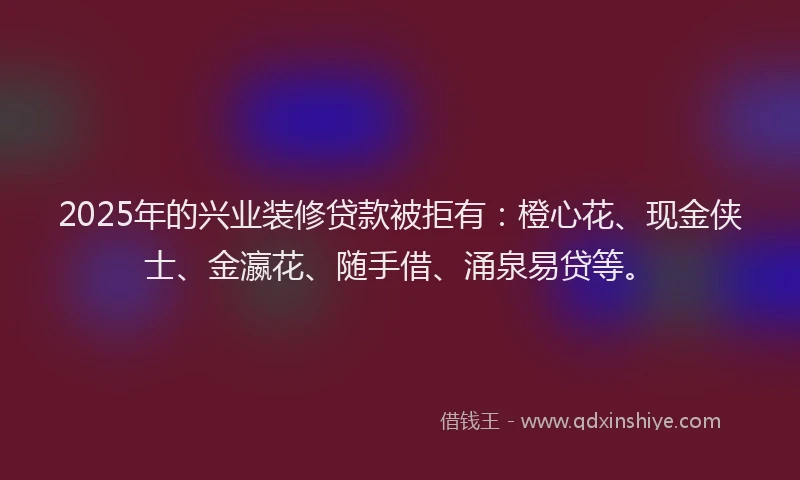 2025年的兴业装修贷款被拒有：橙心花、现金侠士、金瀛花、随手借、涌泉易贷等。