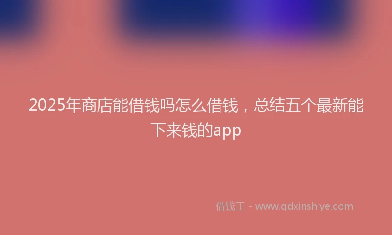 2025年商店能借钱吗怎么借钱，总结五个最新能下来钱的app