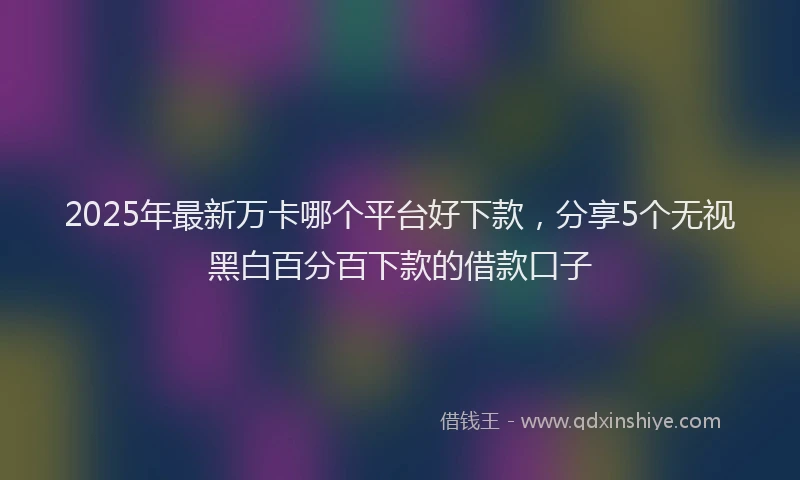 2025年最新万卡哪个平台好下款，分享5个无视黑白百分百下款的借款口子