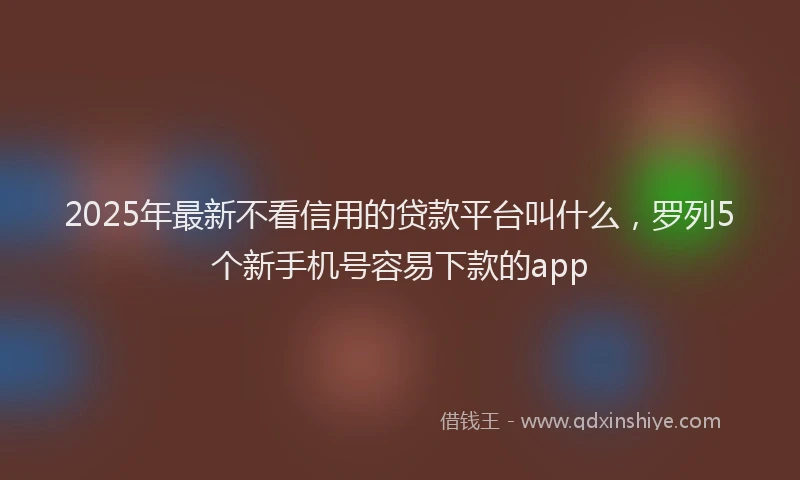 2025年最新不看信用的贷款平台叫什么，罗列5个新手机号容易下款的app
