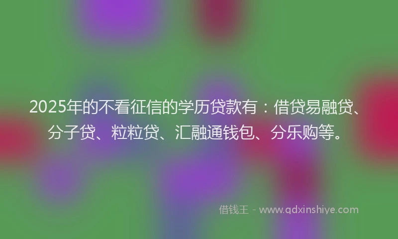 2025年的不看征信的学历贷款有：借贷易融贷、分子贷、粒粒贷、汇融通钱包、分乐购等。