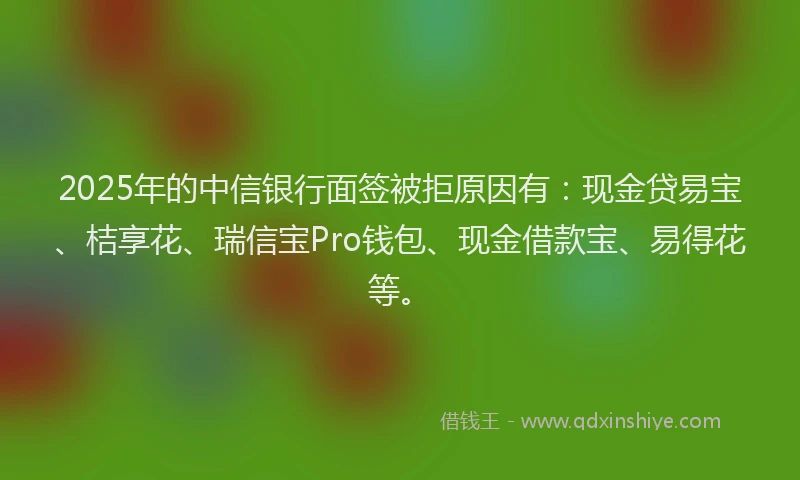 2025年的中信银行面签被拒原因有：现金贷易宝、桔享花、瑞信宝Pro钱包、现金借款宝、易得花等。