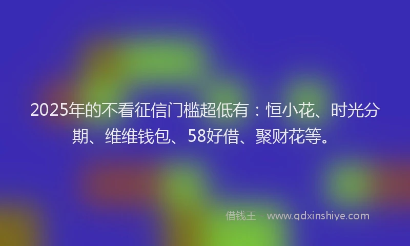 2025年的不看征信门槛超低有：恒小花、时光分期、维维钱包、58好借、聚财花等。