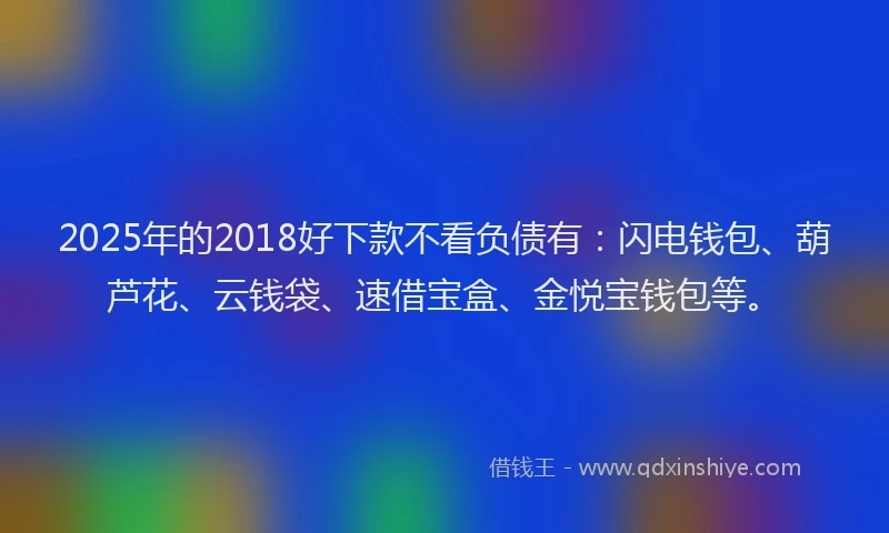 2025年的2018好下款不看负债有：闪电钱包、葫芦花、云钱袋、速借宝盒、金悦宝钱包等。