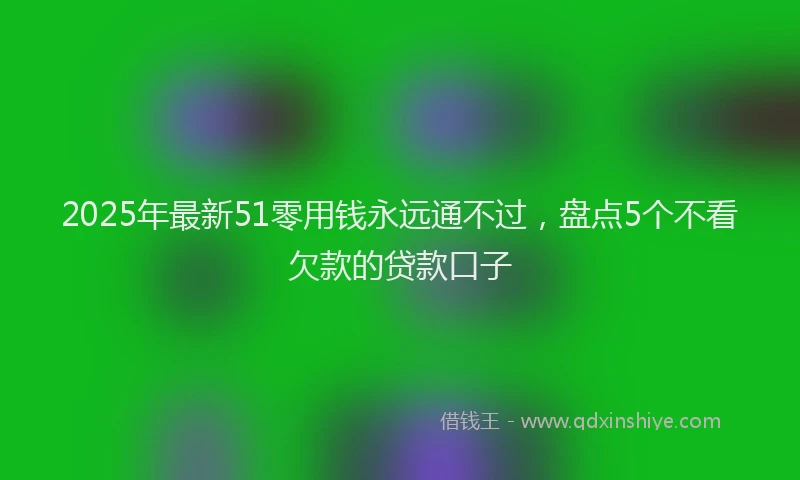 2025年最新51零用钱永远通不过，盘点5个不看欠款的贷款口子