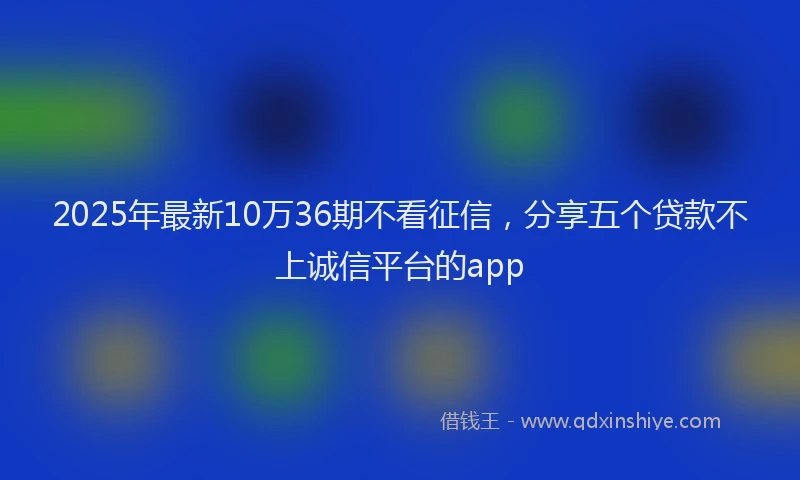 2025年最新10万36期不看征信，分享五个贷款不上诚信平台的app