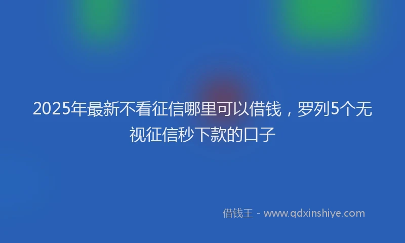 2025年最新不看征信哪里可以借钱，罗列5个无视征信秒下款的口子