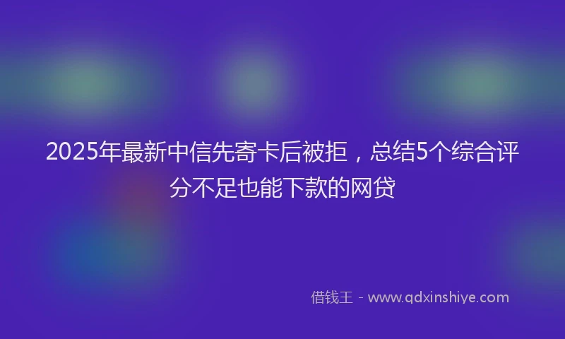 2025年最新中信先寄卡后被拒，总结5个综合评分不足也能下款的网贷