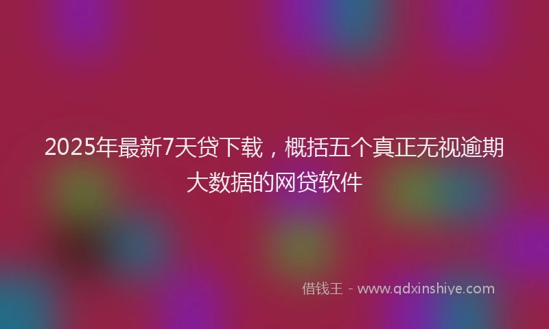 2025年最新7天贷下载，概括五个真正无视逾期大数据的网贷软件