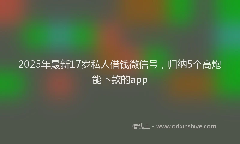 2025年最新17岁私人借钱微信号，归纳5个高炮能下款的app