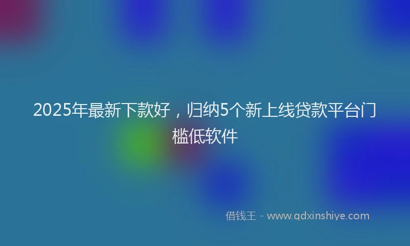 2025年最新下款好，归纳5个新上线贷款平台门槛低软件
