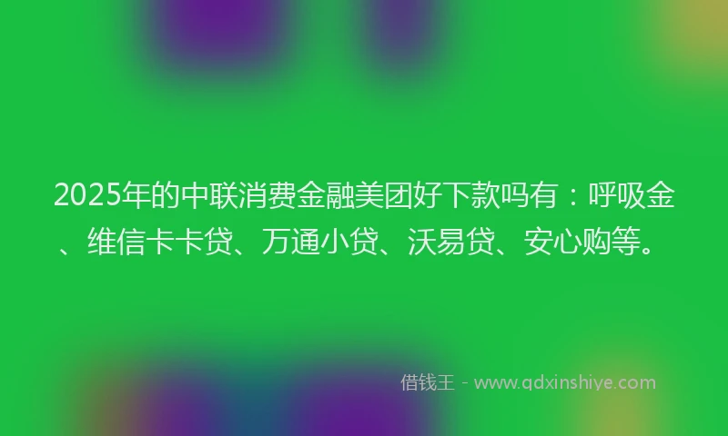 2025年的中联消费金融美团好下款吗有：呼吸金、维信卡卡贷、万通小贷、沃易贷、安心购等。