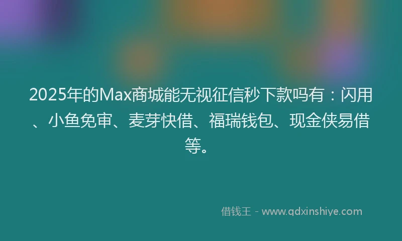 2025年的Max商城能无视征信秒下款吗有：闪用、小鱼免审、麦芽快借、福瑞钱包、现金侠易借等。