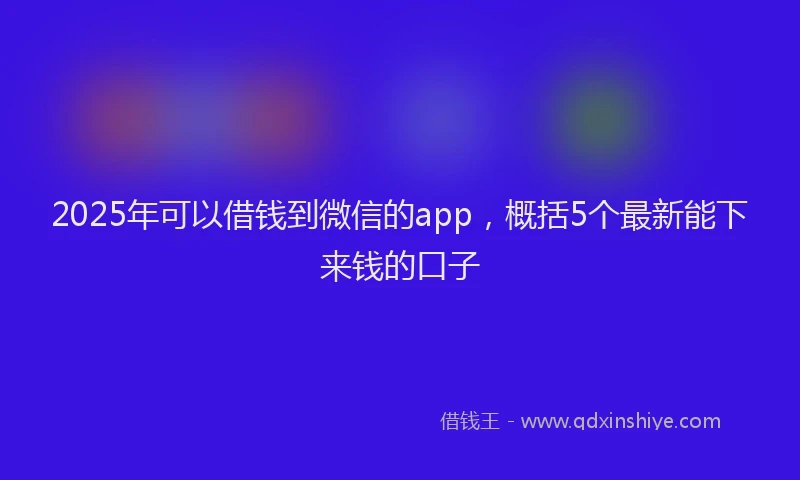 2025年可以借钱到微信的app，概括5个最新能下来钱的口子