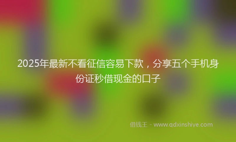 2025年最新不看征信容易下款，分享五个手机身份证秒借现金的口子