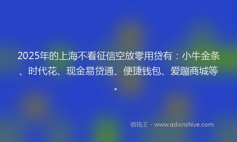 2025年的上海不看征信空放零用贷有：小牛金条、时代花、现金易贷通、便捷钱包、爱蹦商城等。