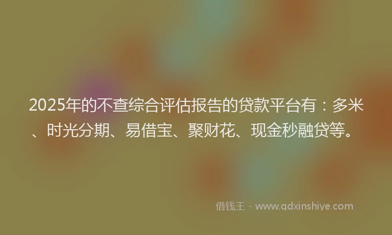 2025年的不查综合评估报告的贷款平台有：多米、时光分期、易借宝、聚财花、现金秒融贷等。