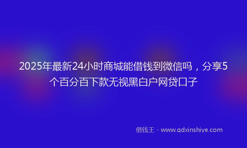 2025年最新24小时商城能借钱到微信吗，分享5个百分百下款无视黑白户网贷口子