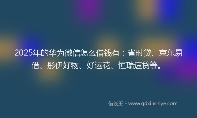 2025年的华为微信怎么借钱有：省时贷、京东易借、彤伊好物、好运花、恒瑞速贷等。