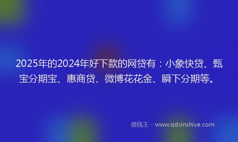 2025年的2024年好下款的网贷有：小象快贷、甄宝分期宝、惠商贷、微博花花金、瞬下分期等。