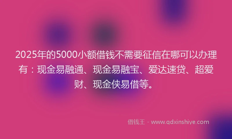 2025年的5000小额借钱不需要征信在哪可以办理有：现金易融通、现金易融宝、爱达速贷、超爱财、现金侠易借等。
