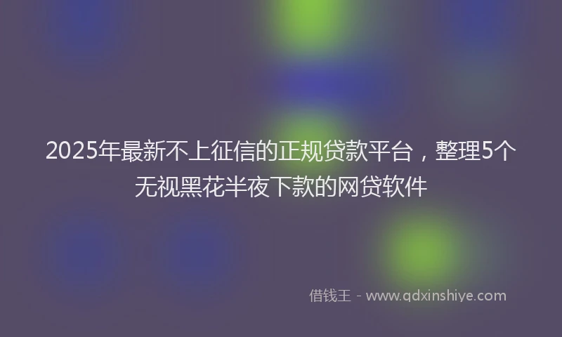 2025年最新不上征信的正规贷款平台，整理5个无视黑花半夜下款的网贷软件