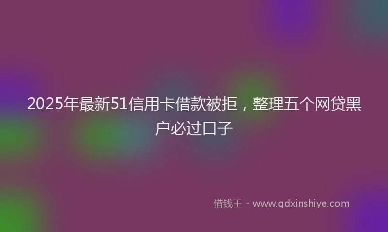 2025年最新51信用卡借款被拒，整理五个网贷黑户必过口子