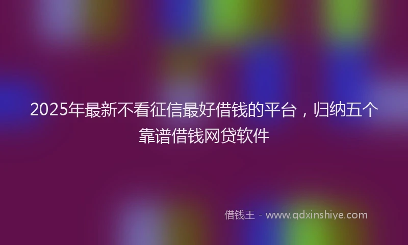 2025年最新不看征信最好借钱的平台，归纳五个靠谱借钱网贷软件