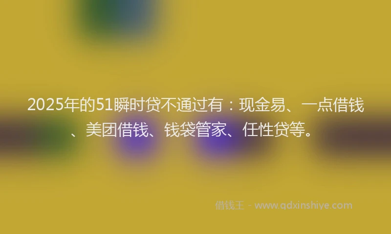 2025年的51瞬时贷不通过有：现金易、一点借钱、美团借钱、钱袋管家、任性贷等。