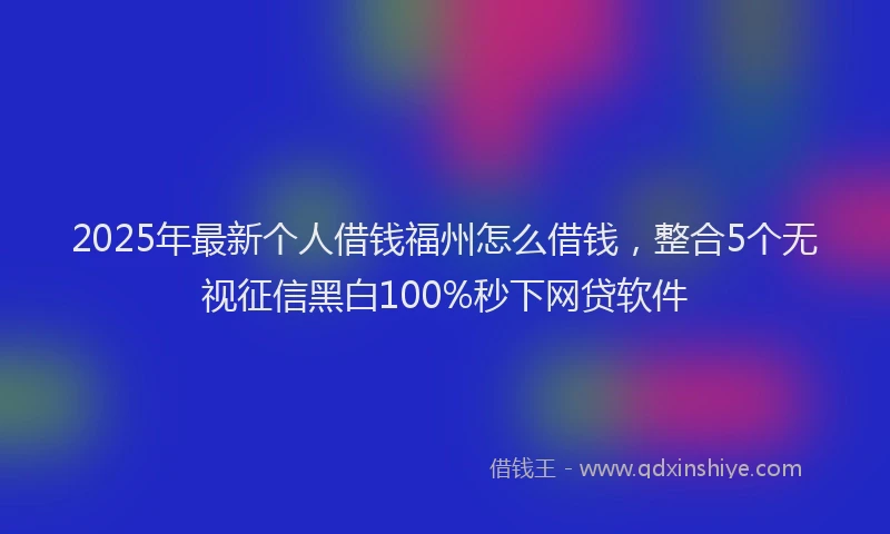 2025年最新个人借钱福州怎么借钱，整合5个无视征信黑白100%秒下网贷软件