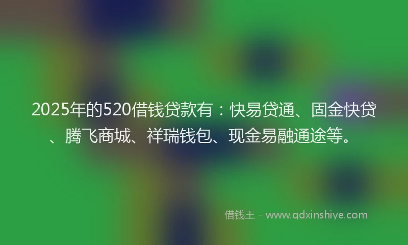 2025年的520借钱贷款有：快易贷通、固金快贷、腾飞商城、祥瑞钱包、现金易融通途等。