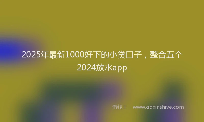 2025年最新1000好下的小贷口子，整合五个2024放水app