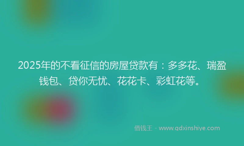 2025年的不看征信的房屋贷款有：多多花、瑞盈钱包、贷你无忧、花花卡、彩虹花等。