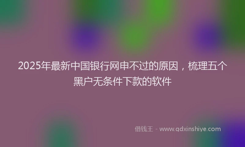 2025年最新中国银行网申不过的原因，梳理五个黑户无条件下款的软件