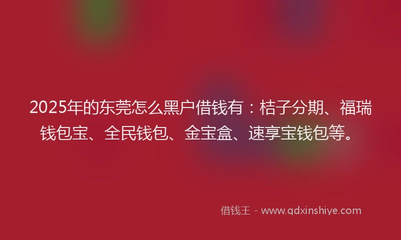 2025年的东莞怎么黑户借钱有：桔子分期、福瑞钱包宝、全民钱包、金宝盒、速享宝钱包等。