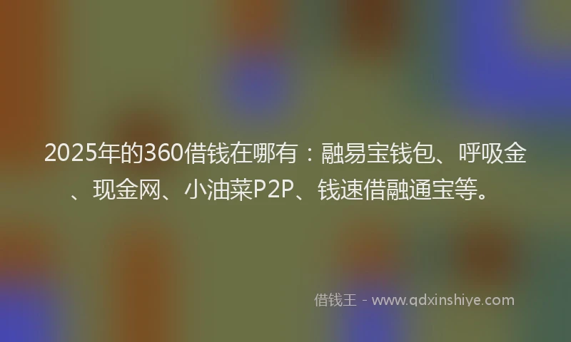 2025年的360借钱在哪有：融易宝钱包、呼吸金、现金网、小油菜P2P、钱速借融通宝等。