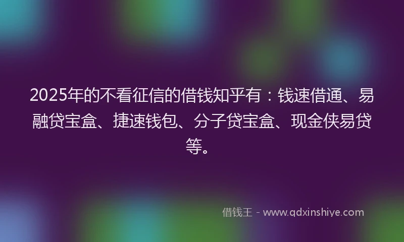 2025年的不看征信的借钱知乎有：钱速借通、易融贷宝盒、捷速钱包、分子贷宝盒、现金侠易贷等。