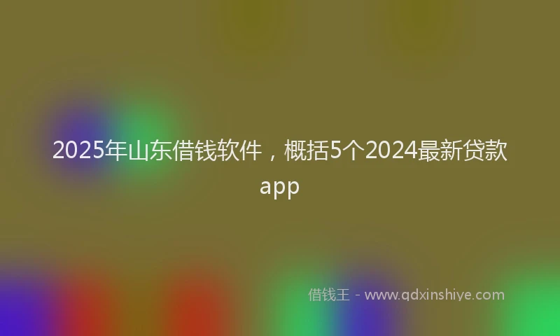 2025年山东借钱软件，概括5个2024最新贷款app