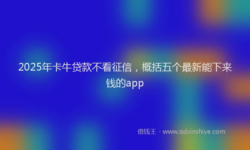 2025年卡牛贷款不看征信，概括五个最新能下来钱的app