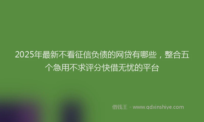 2025年最新不看征信负债的网贷有哪些，整合五个急用不求评分快借无忧的平台