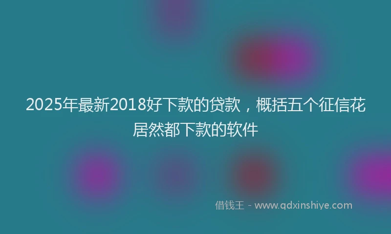 2025年最新2018好下款的贷款，概括五个征信花居然都下款的软件
