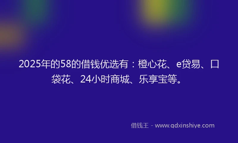 2025年的58的借钱优选有：橙心花、e贷易、口袋花、24小时商城、乐享宝等。