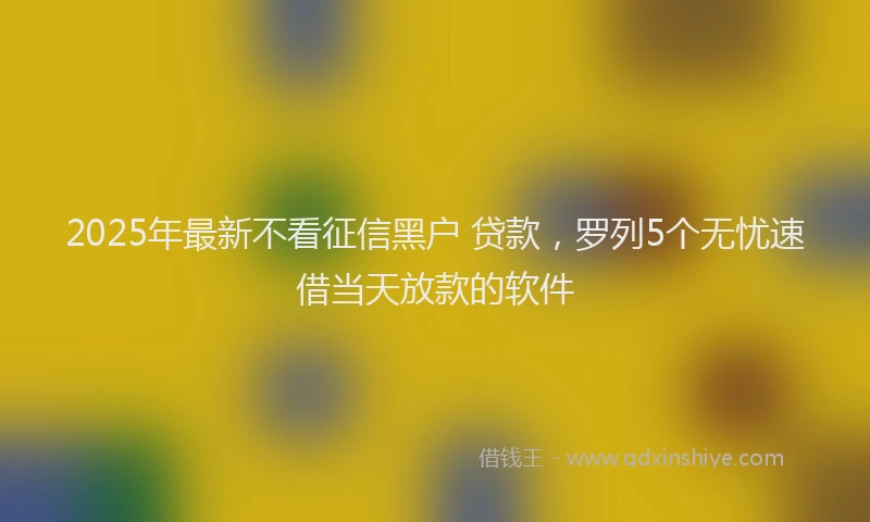 2025年最新不看征信黑户 贷款，罗列5个无忧速借当天放款的软件