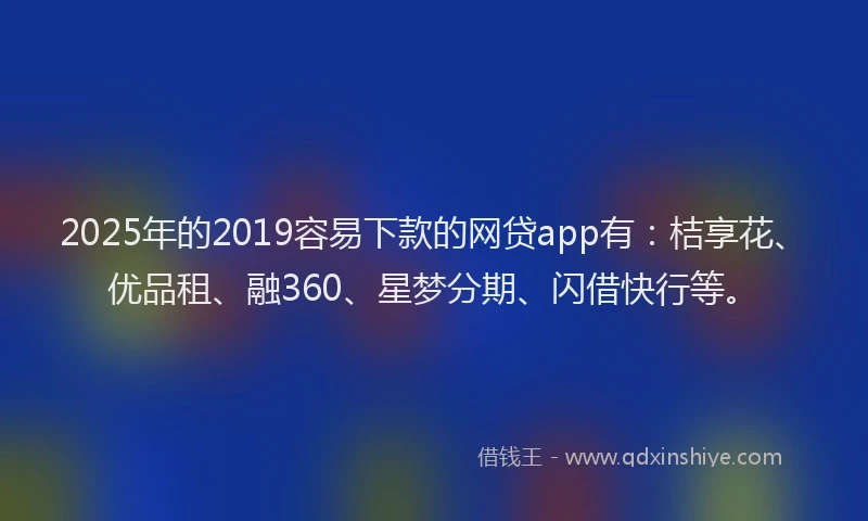 2025年的2019容易下款的网贷app有：桔享花、优品租、融360、星梦分期、闪借快行等。