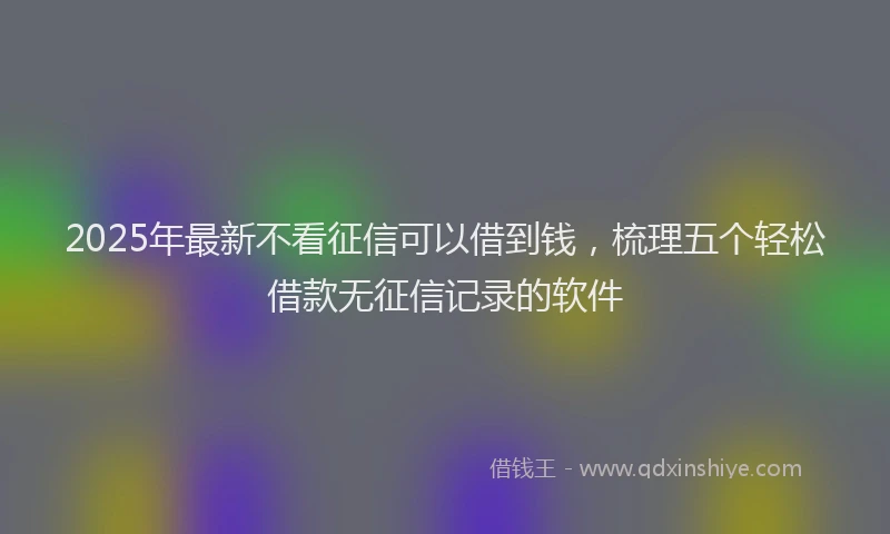 2025年最新不看征信可以借到钱，梳理五个轻松借款无征信记录的软件