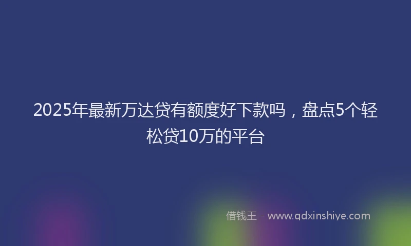2025年最新万达贷有额度好下款吗，盘点5个轻松贷10万的平台