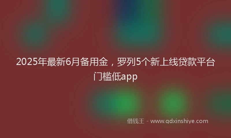 2025年最新6月备用金，罗列5个新上线贷款平台门槛低app
