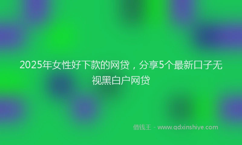 2025年女性好下款的网贷，分享5个最新口子无视黑白户网贷