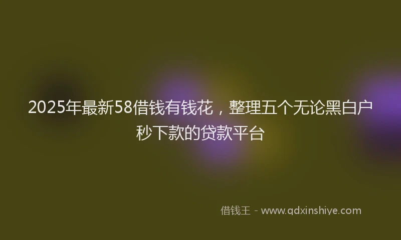 2025年最新58借钱有钱花，整理五个无论黑白户秒下款的贷款平台