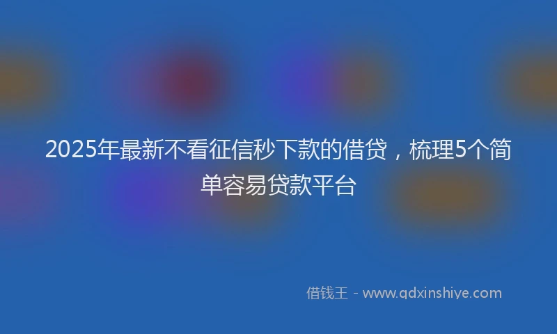 2025年最新不看征信秒下款的借贷，梳理5个简单容易贷款平台